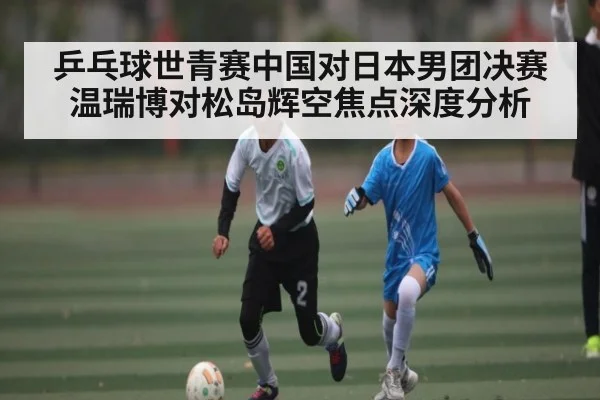 乒乓球世青赛中国对日本男团决赛温瑞博对松岛辉空焦点深度分析