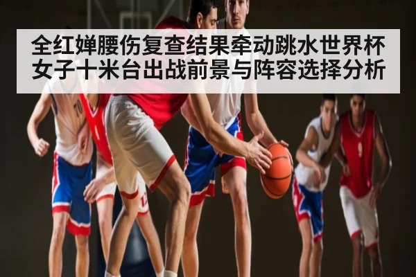 全红婵腰伤复查结果牵动跳水世界杯女子十米台出战前景与阵容选择分析